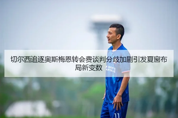 切尔西追逐奥斯梅恩转会费谈判分歧加剧引发夏窗布局新变数
