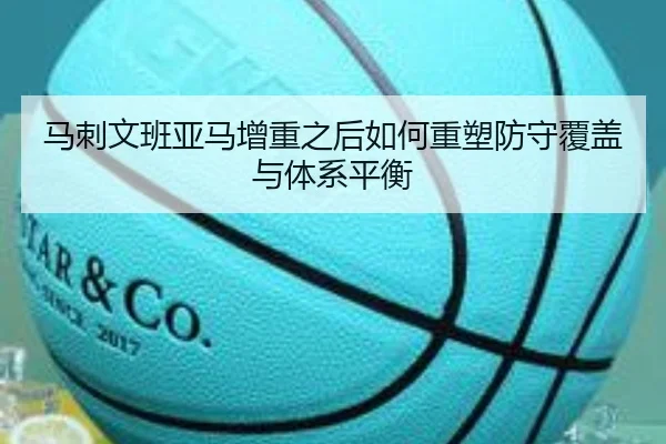 马刺文班亚马增重之后如何重塑防守覆盖与体系平衡