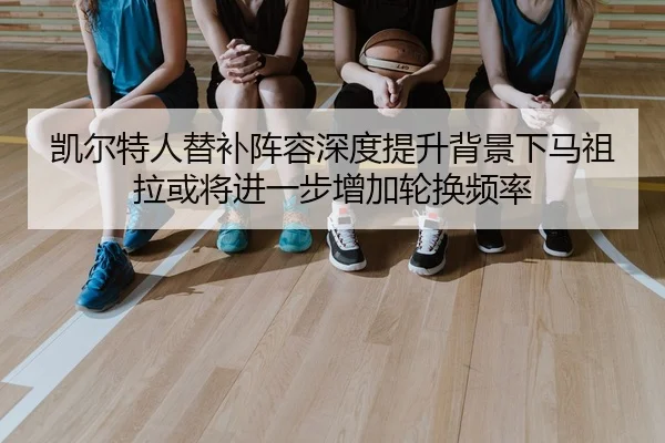 凯尔特人替补阵容深度提升背景下马祖拉或将进一步增加轮换频率